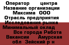 Оператор Call-центра › Название организации ­ Максима, ООО › Отрасль предприятия ­ Исследования рынка › Минимальный оклад ­ 14 000 - Все города Работа » Вакансии   . Амурская обл.,Зейский р-н